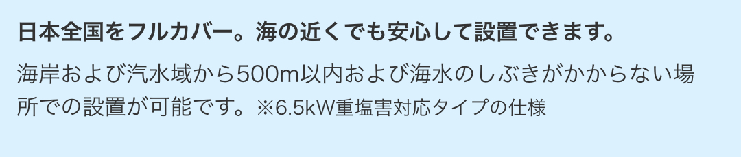 海岸および汽水域から500m以内および海水のしぶきがかからない場所での設置が可能です。